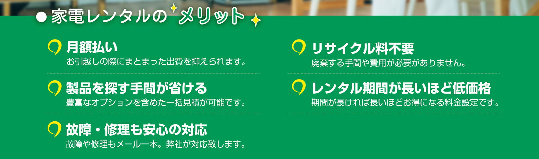家電レンタルのメリット。月額払いでまとまった出費を抑える。豊富な製品から一括で見積もり可能。故障や修理もメール一本で対応。リサイクル料不要。期間が長ければ長いほどお得な価格設定。